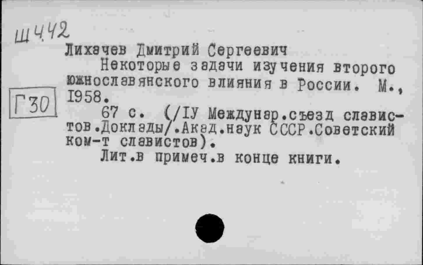 ﻿щЧ.42.
Лихачев Дмитрий Сергеевич
Некоторые задачи изучения второго
30
южнославянского влияния в России. М.. 1958.
67 с. (/ІУ Междунар.съезд славистов .Доклады/.Акад.наук СССР.Советский ком-т славистов).
Лит .в примеч.в конце книги.